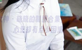 梦丝女神 - 晓晓的制服合集，衣服好看，心里却有点小困惑。